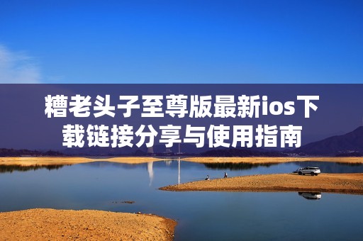 糟老头子至尊版最新ios下载链接分享与使用指南