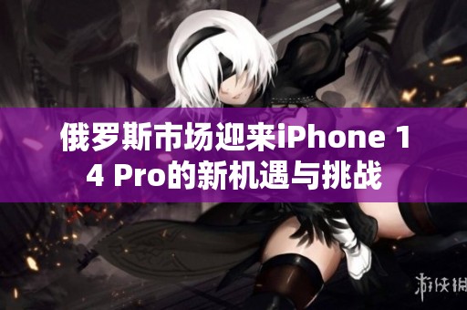 俄罗斯市场迎来iPhone 14 Pro的新机遇与挑战