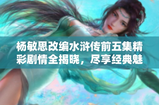 杨敏思改编水浒传前五集精彩剧情全揭晓，尽享经典魅力