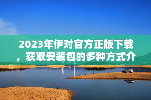 2023年伊对官方正版下载，获取安装包的多种方式介绍