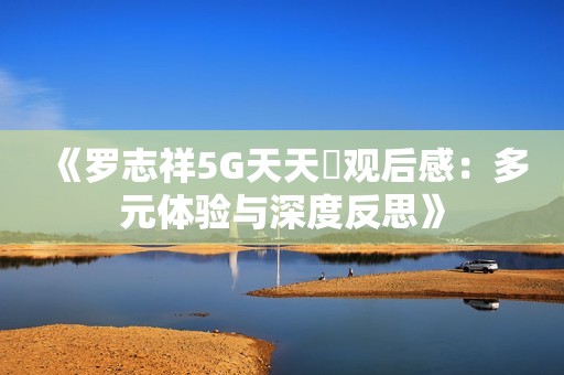 《罗志祥5G天天奭观后感：多元体验与深度反思》