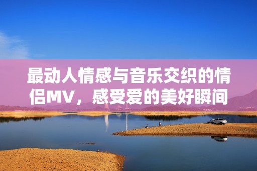 最动人情感与音乐交织的情侣MV，感受爱的美好瞬间