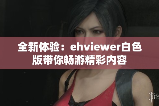 全新体验：ehviewer白色版带你畅游精彩内容