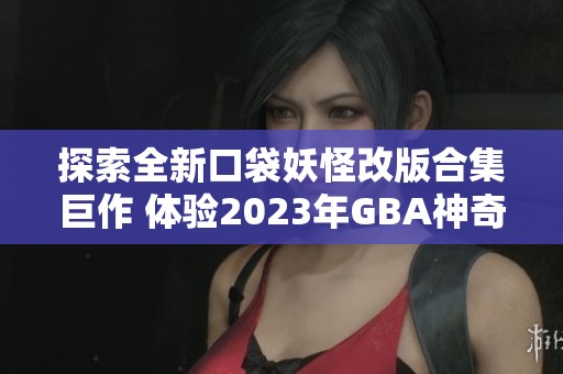 探索全新口袋妖怪改版合集巨作 体验2023年GBA神奇冒险之旅