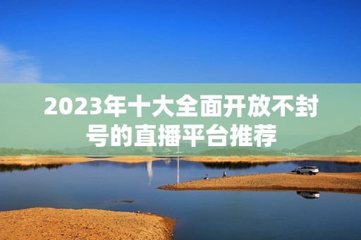 2023年十大全面开放不封号的直播平台推荐