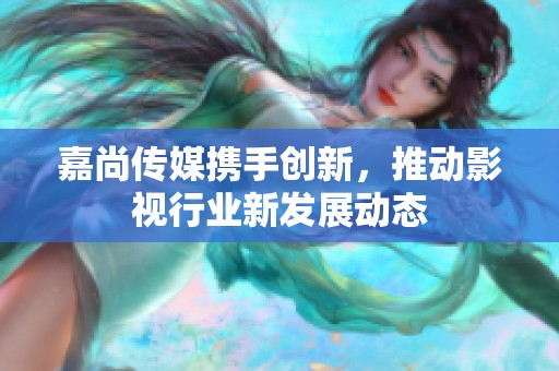 嘉尚传媒携手创新，推动影视行业新发展动态