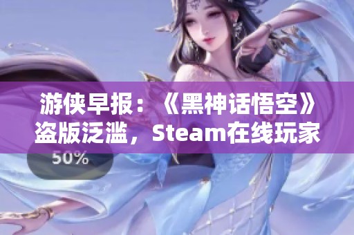 游侠早报：《黑神话悟空》盗版泛滥，Steam在线玩家人数创纪录