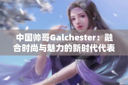 中国帅哥Galchester：融合时尚与魅力的新时代代表