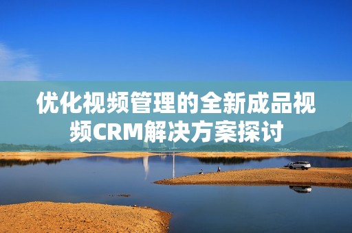 优化视频管理的全新成品视频CRM解决方案探讨