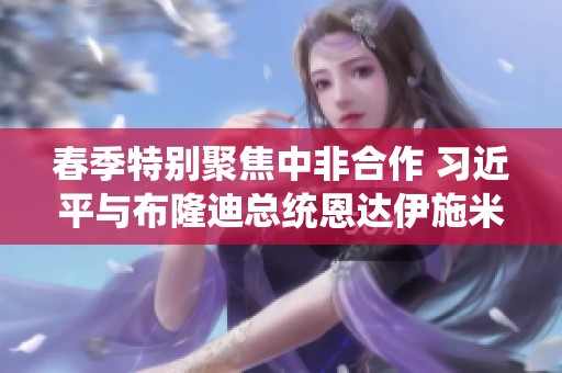 春季特别聚焦中非合作 习近平与布隆迪总统恩达伊施米耶举行会谈