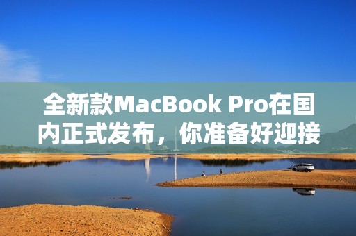 全新款MacBook Pro在国内正式发布，你准备好迎接了吗