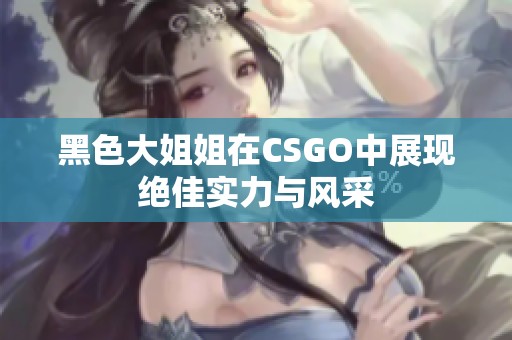 黑色大姐姐在CSGO中展现绝佳实力与风采