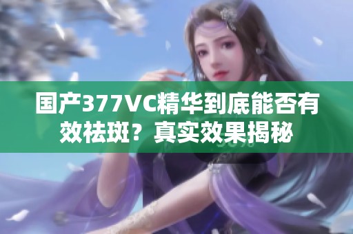 国产377VC精华到底能否有效祛斑？真实效果揭秘