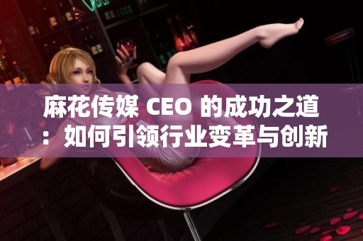 麻花传媒 CEO 的成功之道：如何引领行业变革与创新