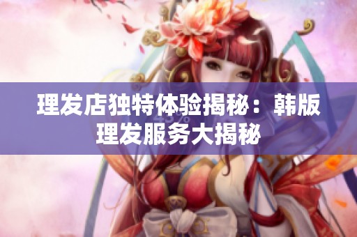 理发店独特体验揭秘：韩版理发服务大揭秘