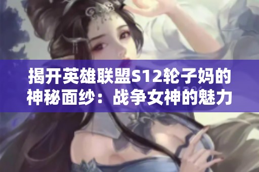 揭开英雄联盟S12轮子妈的神秘面纱：战争女神的魅力与传奇