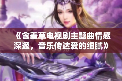 《含羞草电视剧主题曲情感深邃，音乐传达爱的细腻》