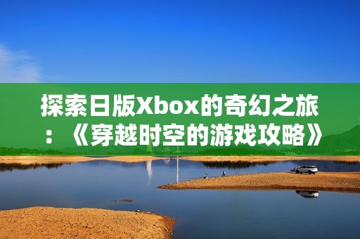 探索日版Xbox的奇幻之旅：《穿越时空的游戏攻略》全面解析