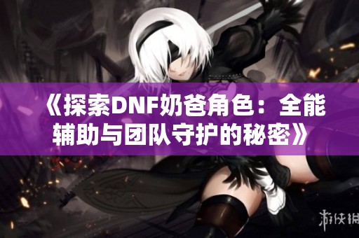 《探索DNF奶爸角色：全能辅助与团队守护的秘密》