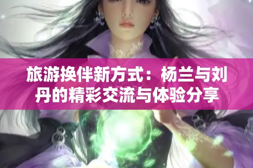 旅游换伴新方式：杨兰与刘丹的精彩交流与体验分享