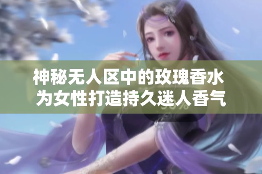 神秘无人区中的玫瑰香水 为女性打造持久迷人香气