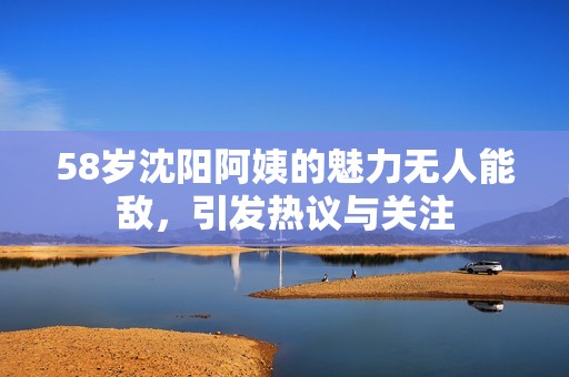 58岁沈阳阿姨的魅力无人能敌，引发热议与关注