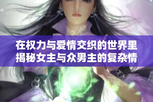 在权力与爱情交织的世界里揭秘女主与众男主的复杂情感关系