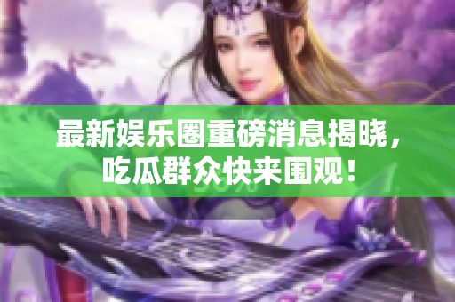 最新娱乐圈重磅消息揭晓，吃瓜群众快来围观！