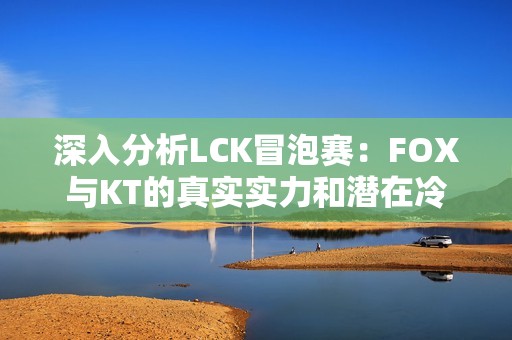 深入分析LCK冒泡赛：FOX与KT的真实实力和潜在冷门探讨