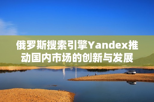 俄罗斯搜索引擎Yandex推动国内市场的创新与发展