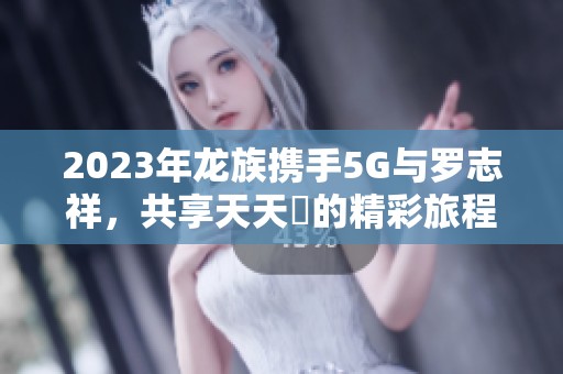 2023年龙族携手5G与罗志祥，共享天天奭的精彩旅程