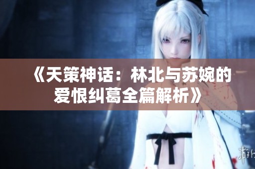 《天策神话：林北与苏婉的爱恨纠葛全篇解析》