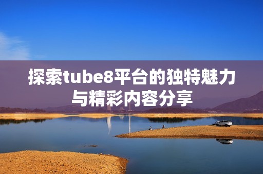 探索tube8平台的独特魅力与精彩内容分享