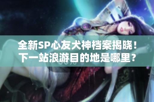 全新SP心友犬神档案揭晓！下一站浪游目的地是哪里？