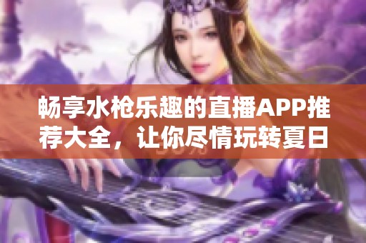 畅享水枪乐趣的直播APP推荐大全，让你尽情玩转夏日狂欢