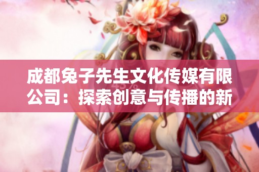 成都兔子先生文化传媒有限公司：探索创意与传播的新境界