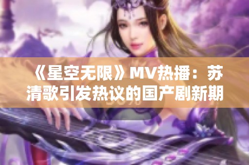 《星空无限》MV热播：苏清歌引发热议的国产剧新期待