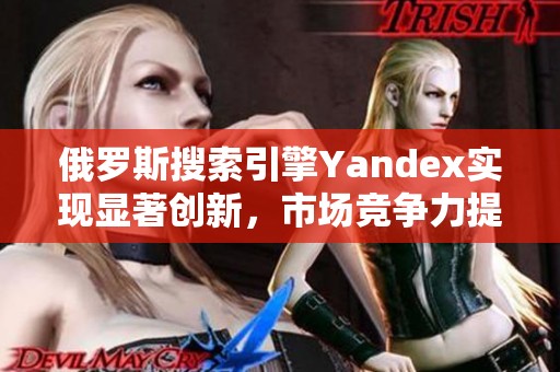 俄罗斯搜索引擎Yandex实现显著创新，市场竞争力提升