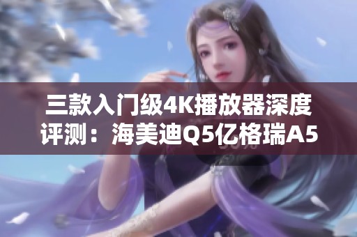 三款入门级4K播放器深度评测：海美迪Q5亿格瑞A5与芝杜X9S对比分析