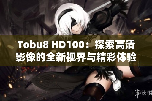 Tobu8 HD100：探索高清影像的全新视界与精彩体验