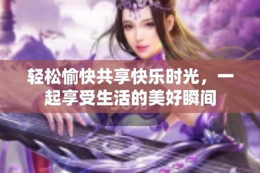 轻松愉快共享快乐时光，一起享受生活的美好瞬间