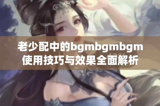 老少配中的bgmbgmbgm使用技巧与效果全面解析