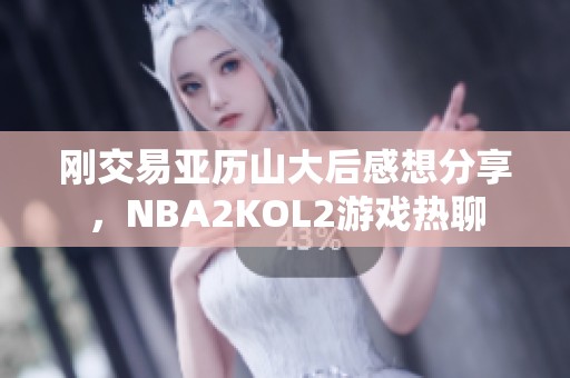 刚交易亚历山大后感想分享，NBA2KOL2游戏热聊