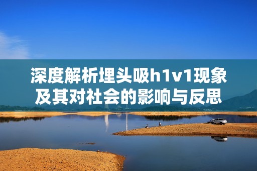 深度解析埋头吸h1v1现象及其对社会的影响与反思