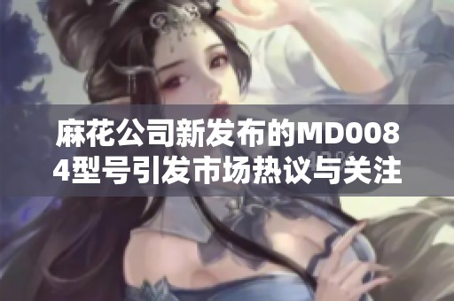 麻花公司新发布的MD0084型号引发市场热议与关注