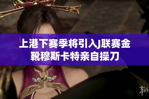 上港下赛季将引入J联赛金靴穆斯卡特亲自操刀
