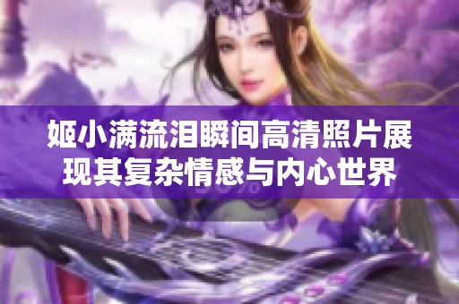 姬小满流泪瞬间高清照片展现其复杂情感与内心世界