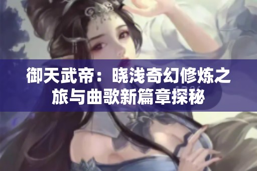 御天武帝：晓浅奇幻修炼之旅与曲歌新篇章探秘