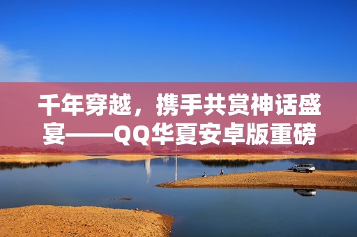 千年穿越，携手共赏神话盛宴——QQ华夏安卓版重磅上线！