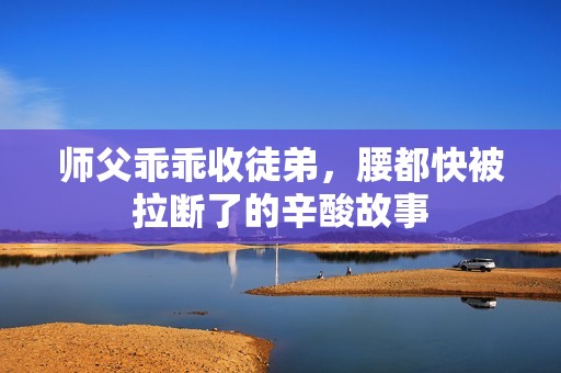 师父乖乖收徒弟，腰都快被拉断了的辛酸故事